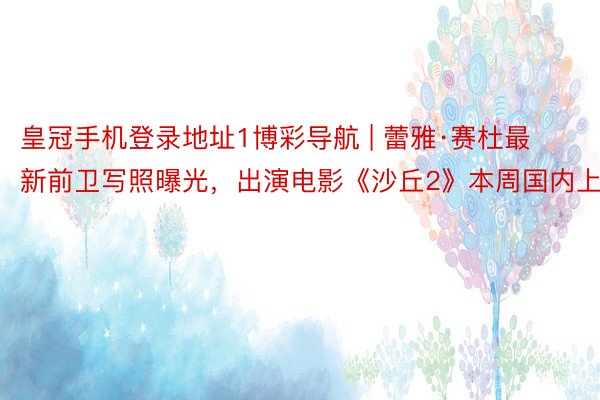 皇冠手机登录地址1博彩导航 | 蕾雅·赛杜最新前卫写照曝光,出演电影《沙丘2》本周国内上映