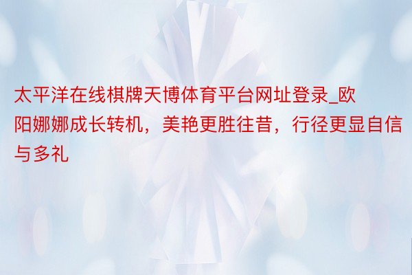 太平洋在线棋牌天博体育平台网址登录_欧阳娜娜成长转机，美艳更胜往昔，行径更显自信与多礼