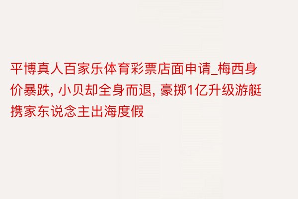 平博真人百家乐体育彩票店面申请_梅西身价暴跌, 小贝却全身而退, 豪掷1亿升级游艇携家东说念主出海度假