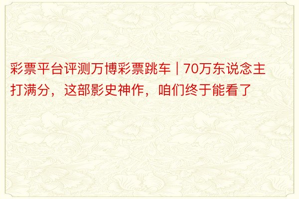 彩票平台评测万博彩票跳车 | 70万东说念主打满分，这部影史神作，咱们终于能看了