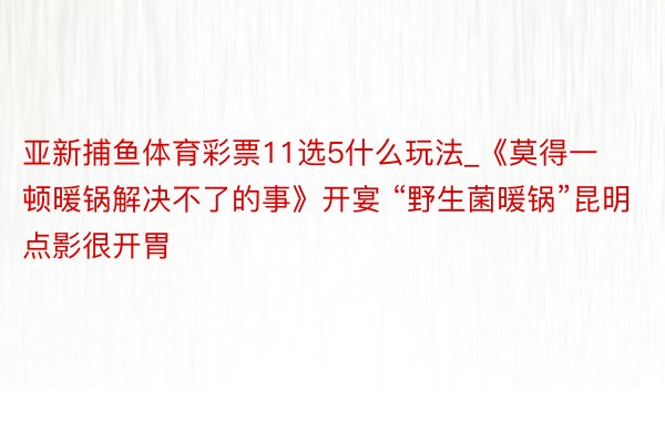 亚新捕鱼体育彩票11选5什么玩法_《莫得一顿暖锅解决不了的事》开宴 “野生菌暖锅”昆明点影很开胃