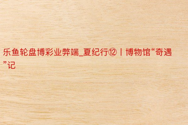 乐鱼轮盘博彩业弊端_夏纪行⑫丨博物馆“奇遇”记