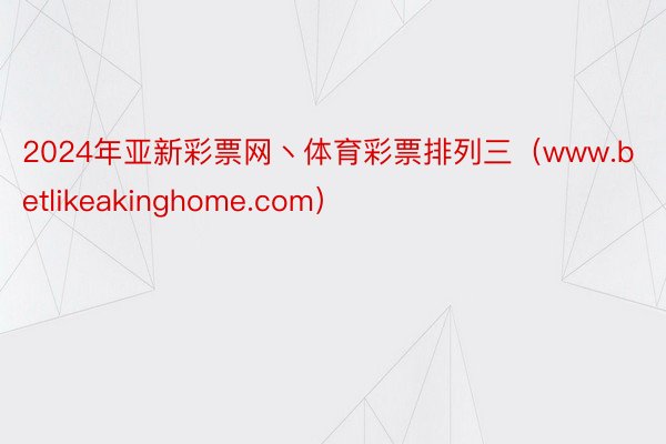 2024年亚新彩票网丶体育彩票排列三（www.betlikeakinghome.com）