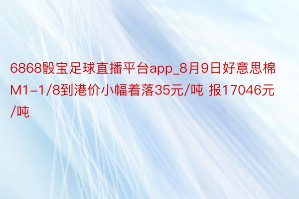 6868骰宝足球直播平台app_8月9日好意思棉M1-1/8到港价小幅着落35元/吨 报17046元/吨