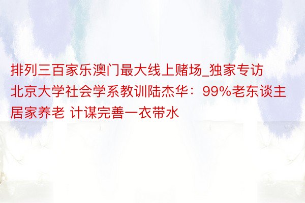 排列三百家乐澳门最大线上赌场_独家专访北京大学社会学系教训陆杰华：99%老东谈主居家养老 计谋完善一衣带水