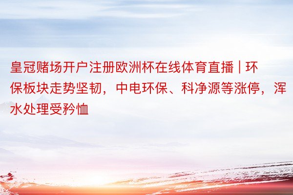 皇冠赌场开户注册欧洲杯在线体育直播 | 环保板块走势坚韧，中电环保、科净源等涨停，浑水处理受矜恤