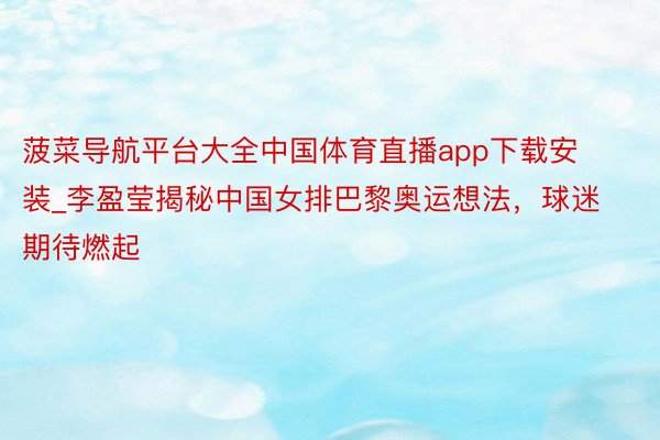 菠菜导航平台大全中国体育直播app下载安装_李盈莹揭秘中国女排巴黎奥运想法，球迷期待燃起
