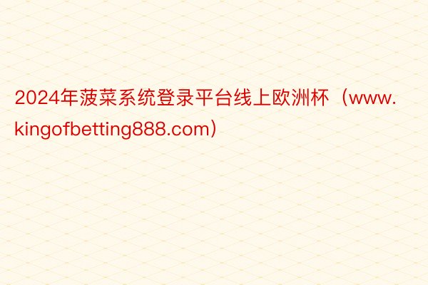 2024年菠菜系统登录平台线上欧洲杯（www.kingofbetting888.com）
