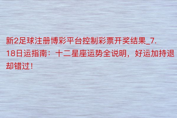 新2足球注册博彩平台控制彩票开奖结果_7.18日运指南：十二星座运势全说明，好运加持退却错过！