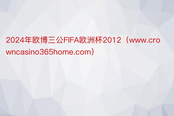 2024年欧博三公FIFA欧洲杯2012（www.crowncasino365home.com）