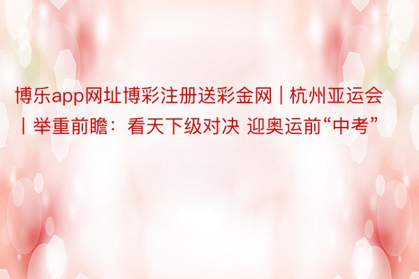 博乐app网址博彩注册送彩金网 | 杭州亚运会丨举重前瞻：看天下级对决 迎奥运前“中考”