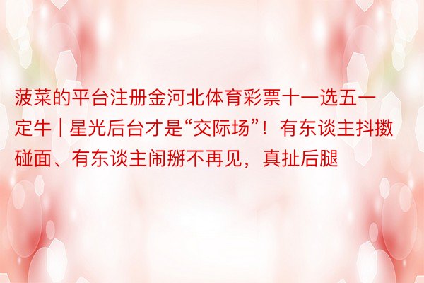 菠菜的平台注册金河北体育彩票十一选五一定牛 | 星光后台才是“交际场”！有东谈主抖擞碰面、有东谈主闹掰不再见，真扯后腿