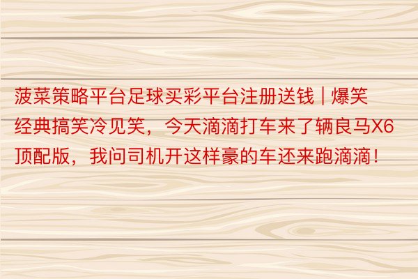 菠菜策略平台足球买彩平台注册送钱 | 爆笑经典搞笑冷见笑，今天滴滴打车来了辆良马X6顶配版，我问司机开这样豪的车还来跑滴滴！