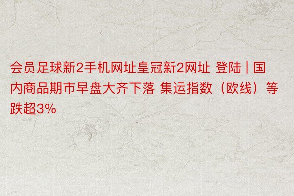 会员足球新2手机网址皇冠新2网址 登陆 | 国内商品期市早盘大齐下落 集运指数（欧线）等跌超3%