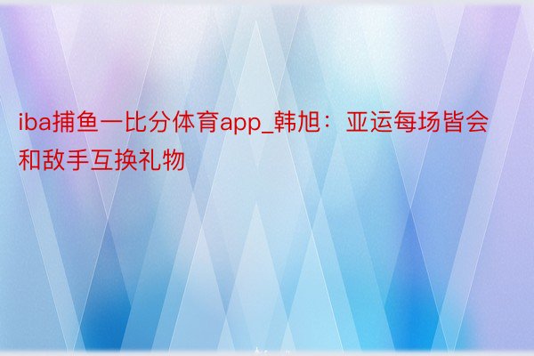 iba捕鱼一比分体育app_韩旭:亚运每场皆会和敌手互换礼物