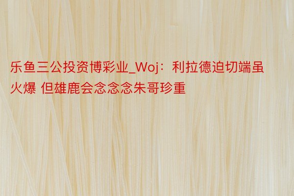乐鱼三公投资博彩业_Woj：利拉德迫切端虽火爆 但雄鹿会念念念朱哥珍重